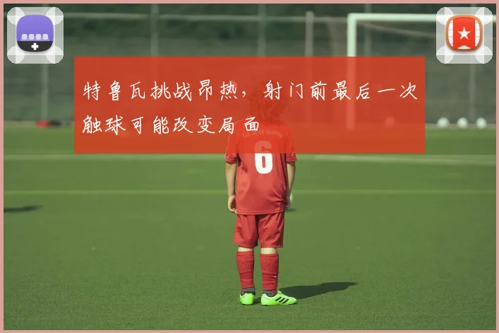 特鲁瓦挑战昂热，射门前最后一次触球可能改变局面