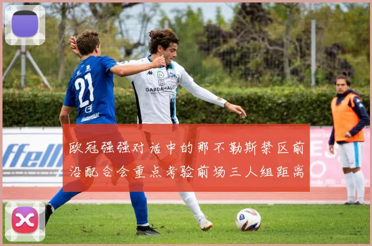 欧冠强强对话中的那不勒斯禁区前沿配合会重点考验前场三人组距离