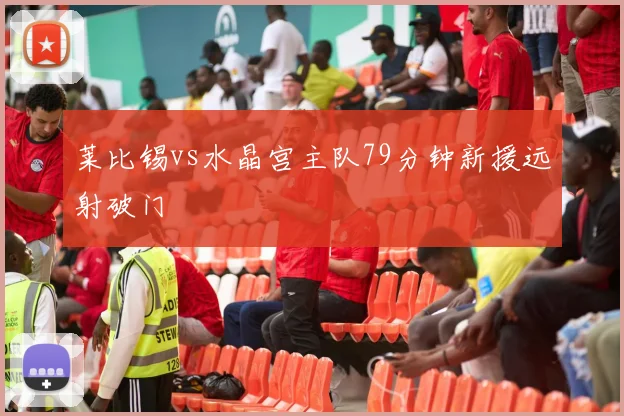 莱比锡vs水晶宫主队79分钟新援远射破门