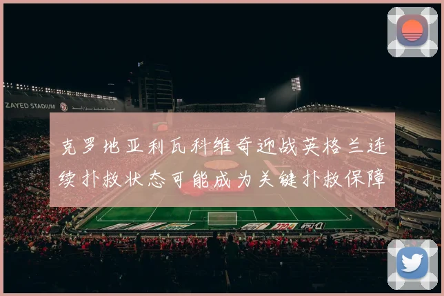 克罗地亚利瓦科维奇迎战英格兰连续扑救状态可能成为关键扑救保障