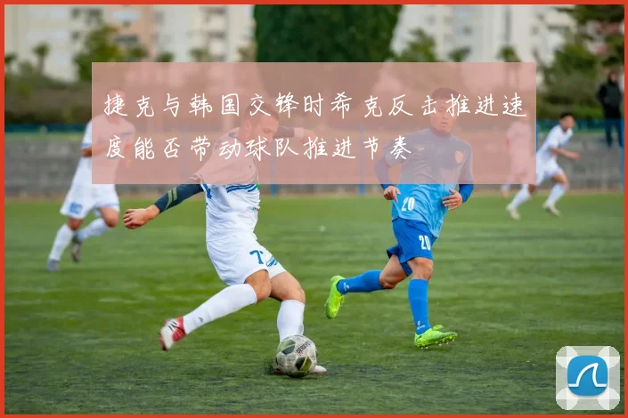 捷克与韩国交锋时希克反击推进速度能否带动球队推进节奏