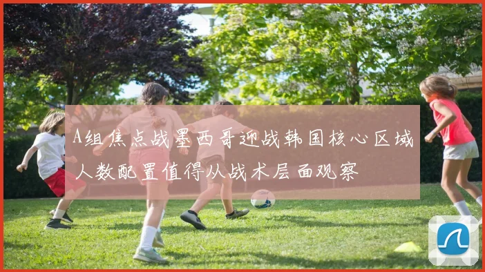 A组焦点战墨西哥迎战韩国核心区域人数配置值得从战术层面观察