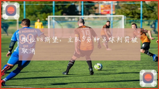 维拉vs斯堡,主队5分钟点球判罚被取消
