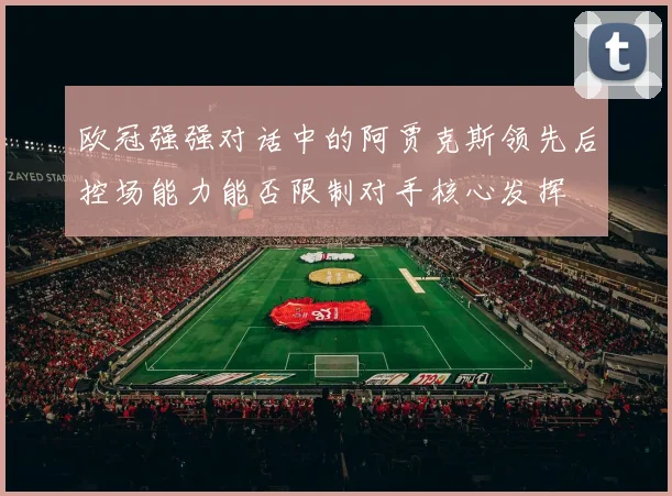 欧冠强强对话中的阿贾克斯领先后控场能力能否限制对手核心发挥
