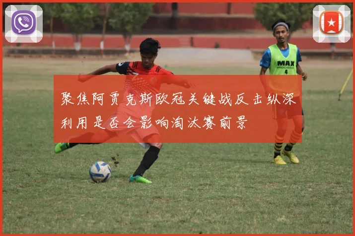 聚焦阿贾克斯欧冠关键战反击纵深利用是否会影响淘汰赛前景