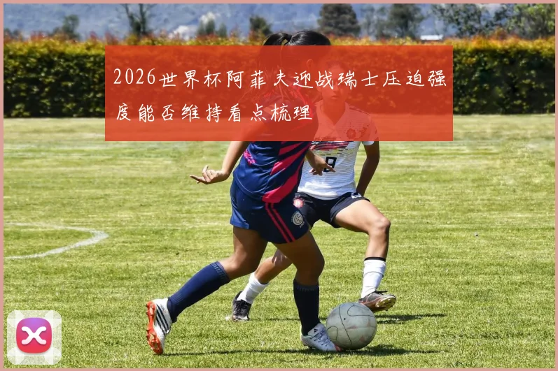 2026世界杯阿菲夫迎战瑞士压迫强度能否维持看点梳理