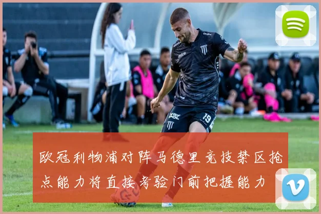 欧冠利物浦对阵马德里竞技禁区抢点能力将直接考验门前把握能力