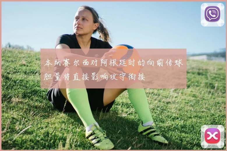 本纳赛尔面对阿根廷时的向前传球胆量将直接影响攻守衔接